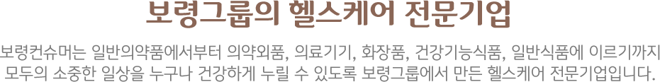 보령제약그룹의 헬스케어 전문기업 일반의약품, 건강기능식품, 의료기기, 생활용품에 이르기까지 누구나 소중한 일상을 건강하게 누릴 수 있도록 보령제약그룹에서 만든 헬스케어 전문기업입니다.